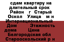 сдам квартиру на длительный срок › Район ­ г. Старый Оскол › Улица ­ м-н Интернациональный › Дом ­ 14 › Этажность дома ­ 5 › Цена ­ 10 000 - Белгородская обл., Старооскольский р-н, Старый Оскол г. Недвижимость » Квартиры аренда   . Белгородская обл.